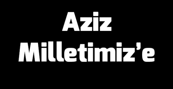 AZİZ MİLLETİMİZ’E